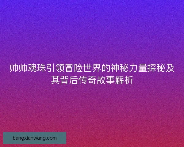 帅帅魂珠引领冒险世界的神秘力量探秘及其背后传奇故事解析