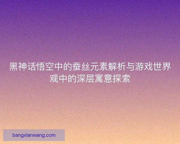 黑神话悟空中的蚕丝元素解析与游戏世界观中的深层寓意探索