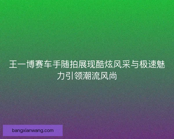 王一博赛车手随拍展现酷炫风采与极速魅力引领潮流风尚