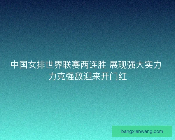 中国女排世界联赛两连胜 展现强大实力 力克强敌迎来开门红
